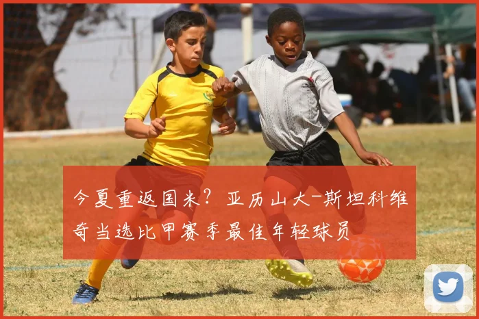 今夏重返国米？亚历山大-斯坦科维奇当选比甲赛季最佳年轻球员